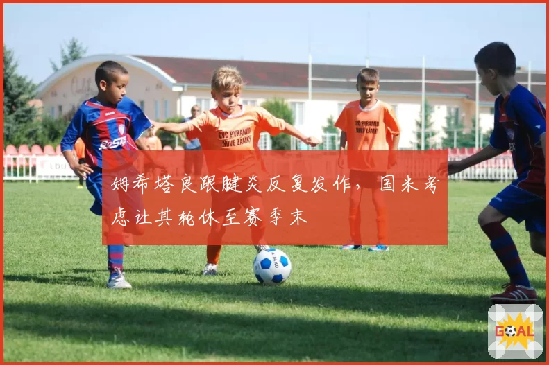 姆希塔良跟腱炎反复发作，国米考虑让其轮休至赛季末