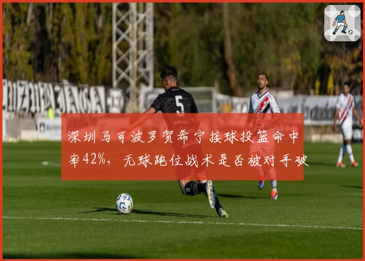 深圳马可波罗贺希宁接球投篮命中率42%,无球跑位战术是否被对手破解?