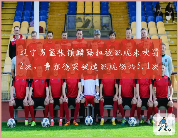 辽宁男篮张镇麟隔扣被犯规未吹罚2次，费尔德突破造犯规场均5.1次，锋线待遇天差地别