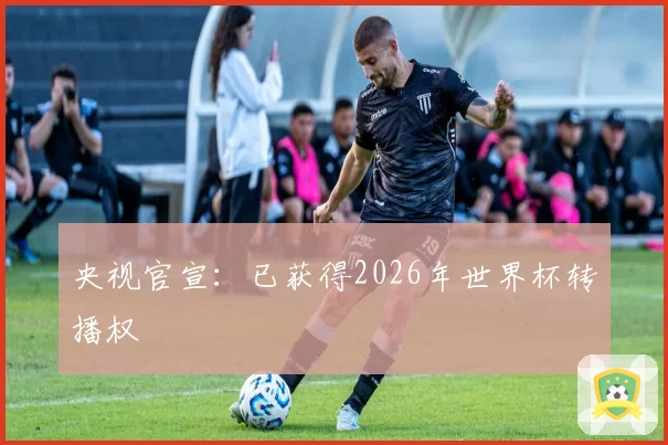 央视官宣:已获得2026年世界杯转播权