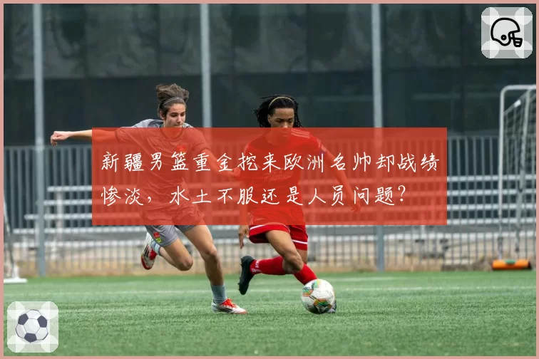 新疆男篮重金挖来欧洲名帅却战绩惨淡,水土不服还是人员问题?