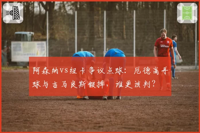 阿森纳vs纽卡争议点球：厄德高手球与吉马良斯假摔，谁更该判？