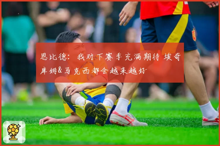 恩比德：我对下赛季充满期待 埃奇库姆&马克西都会越来越好