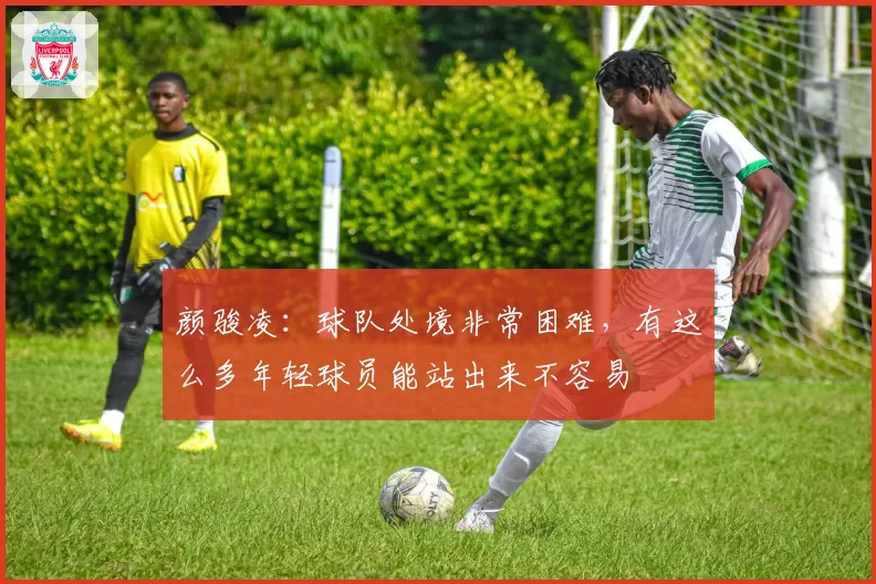 颜骏凌：球队处境非常困难，有这么多年轻球员能站出来不容易