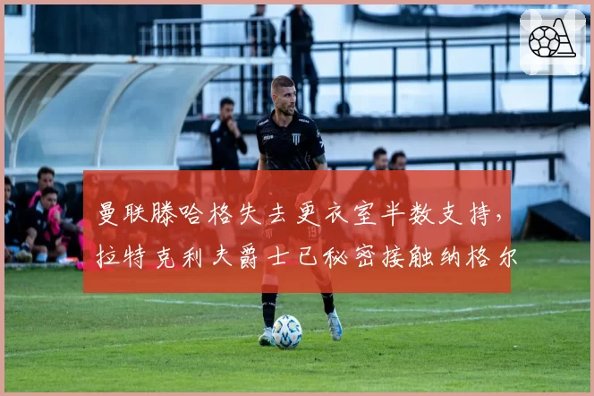 曼联滕哈格失去更衣室半数支持,拉特克利夫爵士已秘密接触纳格尔斯曼