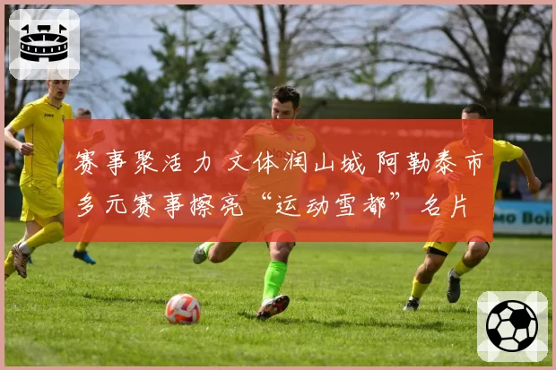 赛事聚活力 文体润山城 阿勒泰市多元赛事擦亮“运动雪都”名片