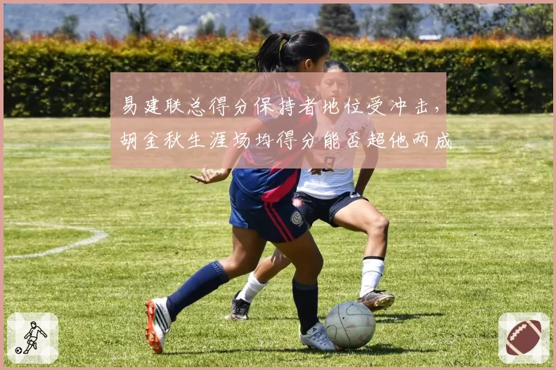易建联总得分保持者地位受冲击，胡金秋生涯场均得分能否超他两成？