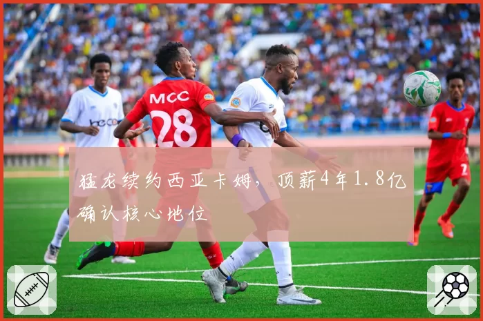 猛龙续约西亚卡姆,顶薪4年1.8亿确认核心地位