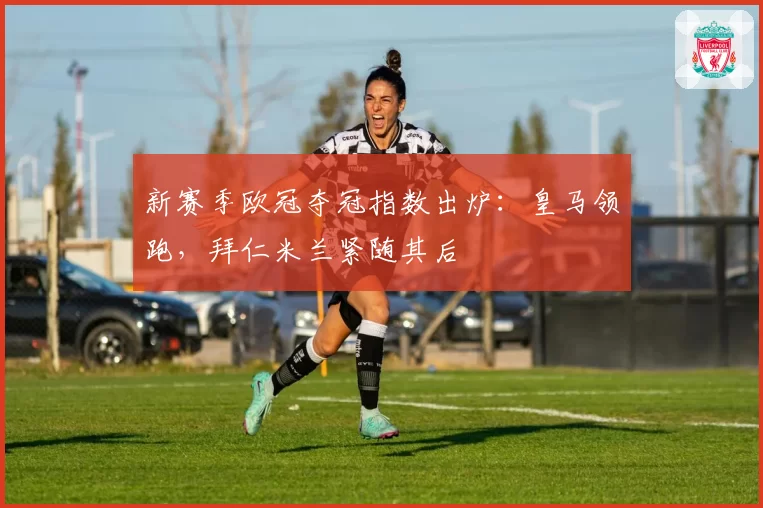 新赛季欧冠夺冠指数出炉:皇马领跑,拜仁米兰紧随其后