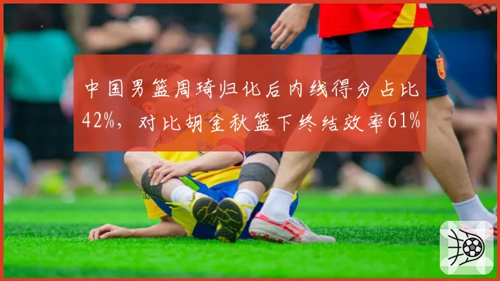 中国男篮周琦归化后内线得分占比42%，对比胡金秋篮下终结效率61%核心打法差异