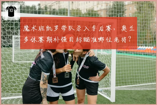 魔术班凯罗带队杀入季后赛，奥兰多休赛期补强目标瞄准哪位老将？