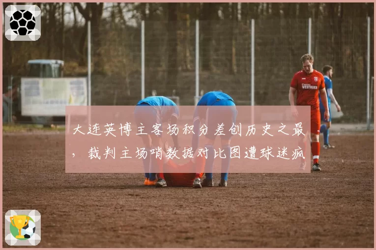 大连英博主客场积分差创历史之最，裁判主场哨数据对比图遭球迷疯传