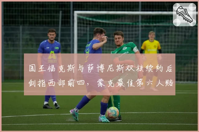 国王福克斯与萨博尼斯双核续约后剑指西部前四,蒙克最佳第六人赔率领跑
