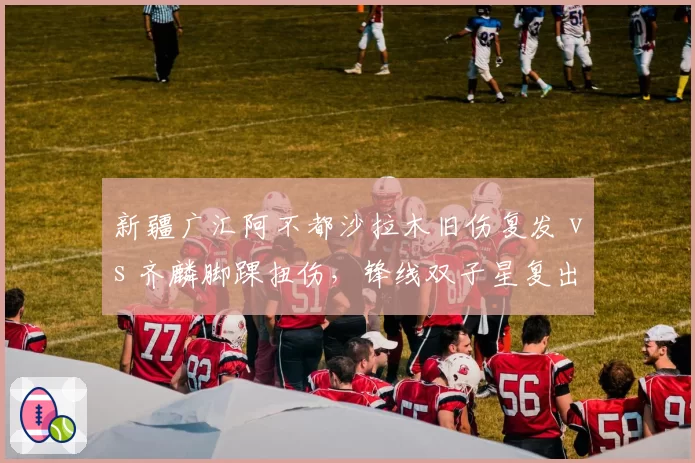 新疆广汇阿不都沙拉木旧伤复发 vs 齐麟脚踝扭伤，锋线双子星复出时间表