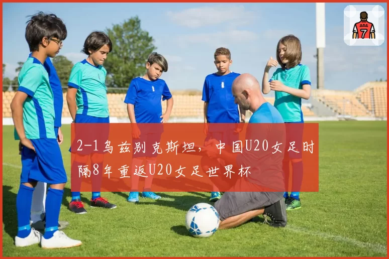 2-1乌兹别克斯坦,中国U20女足时隔8年重返U20女足世界杯