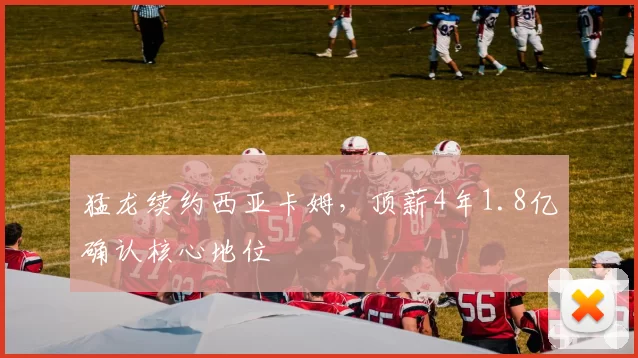 猛龙续约西亚卡姆，顶薪4年1.8亿确认核心地位
