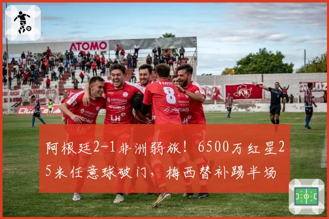 阿根廷2-1非洲弱旅!6500万红星25米任意球破门,梅西替补踢半场