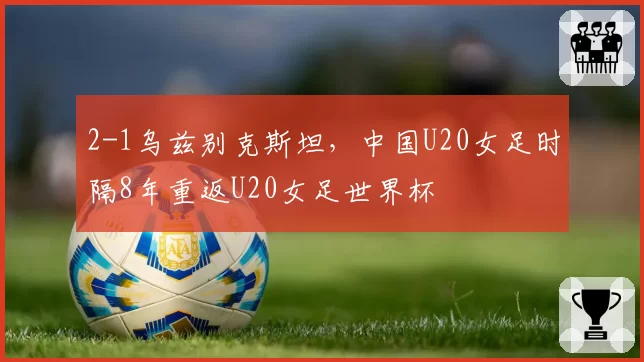 2-1乌兹别克斯坦，中国U20女足时隔8年重返U20女足世界杯