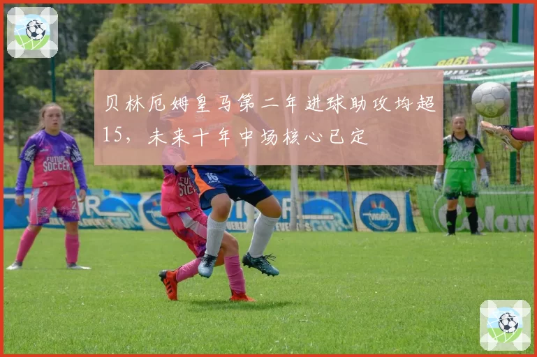 贝林厄姆皇马第二年进球助攻均超15，未来十年中场核心已定