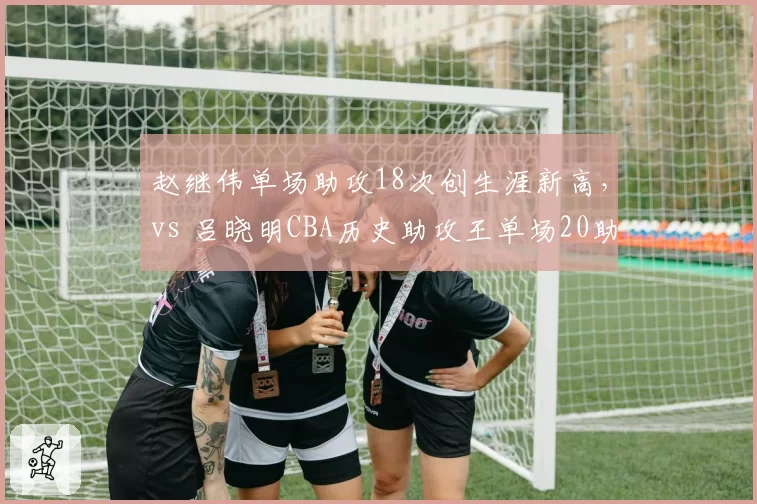赵继伟单场助攻18次创生涯新高,vs 吕晓明CBA历史助攻王单场20助攻纪录