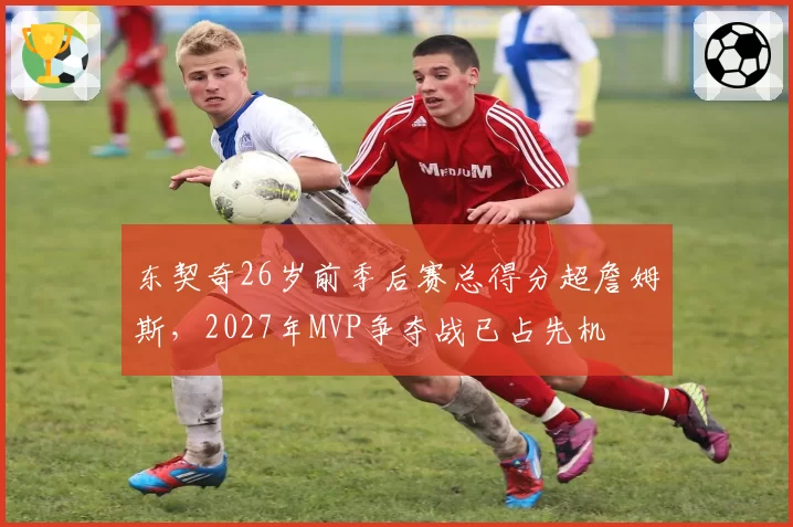 东契奇26岁前季后赛总得分超詹姆斯，2027年MVP争夺战已占先机