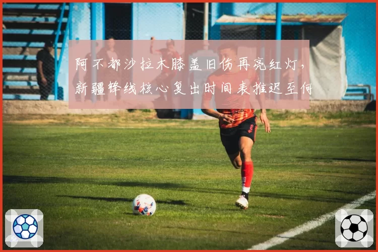 阿不都沙拉木膝盖旧伤再亮红灯，新疆锋线核心复出时间表推迟至何时？
