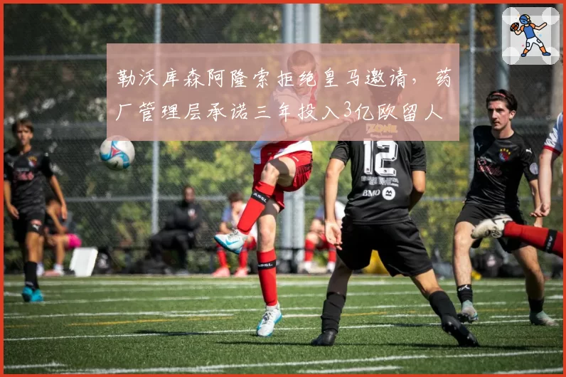 勒沃库森阿隆索拒绝皇马邀请，药厂管理层承诺三年投入3亿欧留人