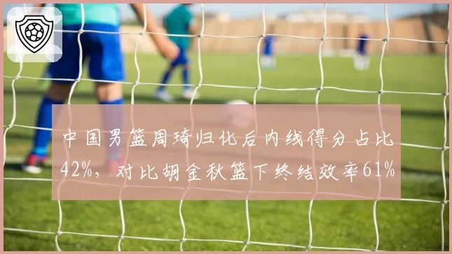 中国男篮周琦归化后内线得分占比42%，对比胡金秋篮下终结效率61%核心打法差异