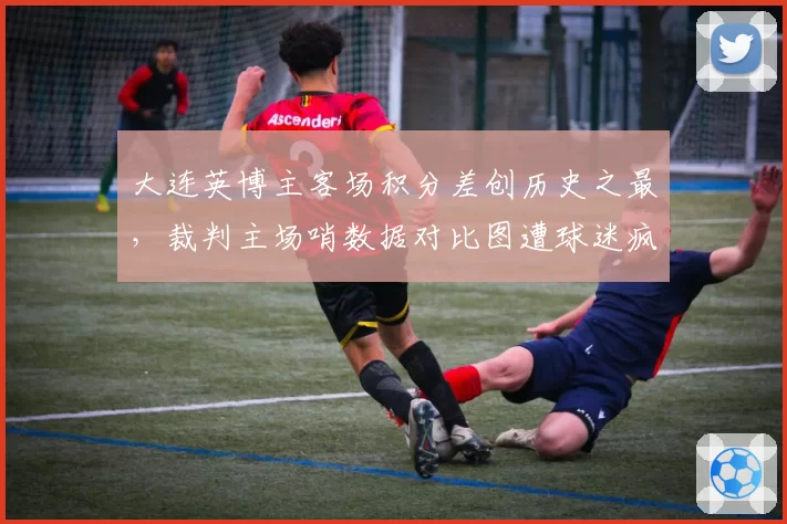 大连英博主客场积分差创历史之最，裁判主场哨数据对比图遭球迷疯传