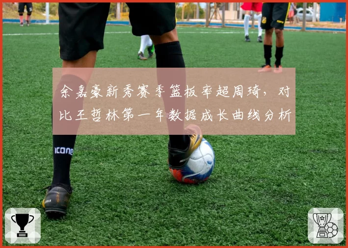 余嘉豪新秀赛季篮板率超周琦，对比王哲林第一年数据成长曲线分析