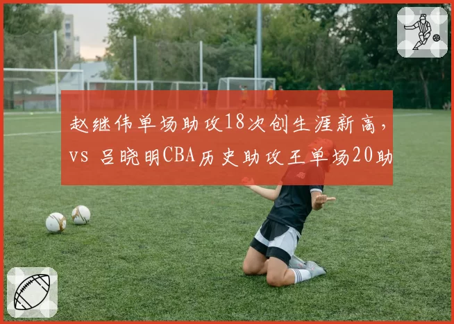 赵继伟单场助攻18次创生涯新高,vs 吕晓明CBA历史助攻王单场20助攻纪录
