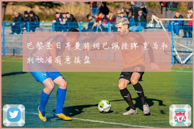 巴黎圣日耳曼将姆巴佩挂牌 皇马和利物浦有意接盘