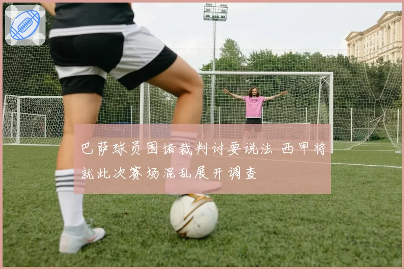 巴萨球员围堵裁判讨要说法 西甲将就此次赛场混乱展开调查