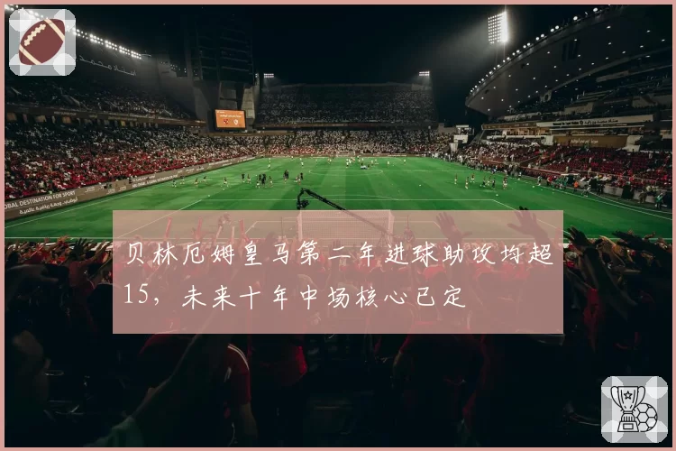 贝林厄姆皇马第二年进球助攻均超15,未来十年中场核心已定