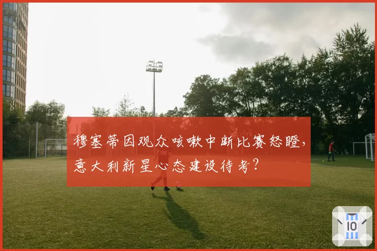 穆塞蒂因观众咳嗽中断比赛怒瞪，意大利新星心态建设待考？