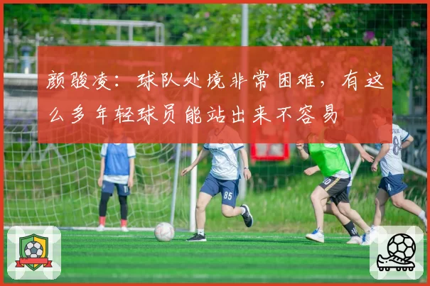颜骏凌：球队处境非常困难，有这么多年轻球员能站出来不容易