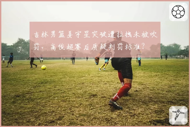 吉林男篮姜宇星突破遭拉拽未被吹罚,高俊超赛后质疑判罚标准?