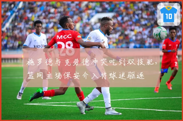 施罗德与克劳德冲突吃到双技犯，篮网主场保安介入将球迷驱逐