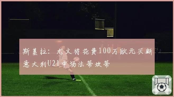 斯基拉：尤文将花费100万欧元买断意大利U21中场法蒂坎蒂