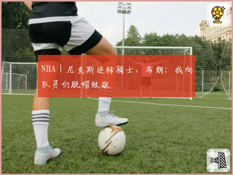 NBA｜尼克斯逆转骑士，布朗：我向队员们脱帽致敬