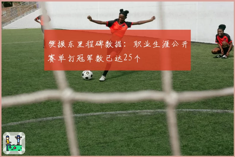 樊振东里程碑数据：职业生涯公开赛单打冠军数已达25个