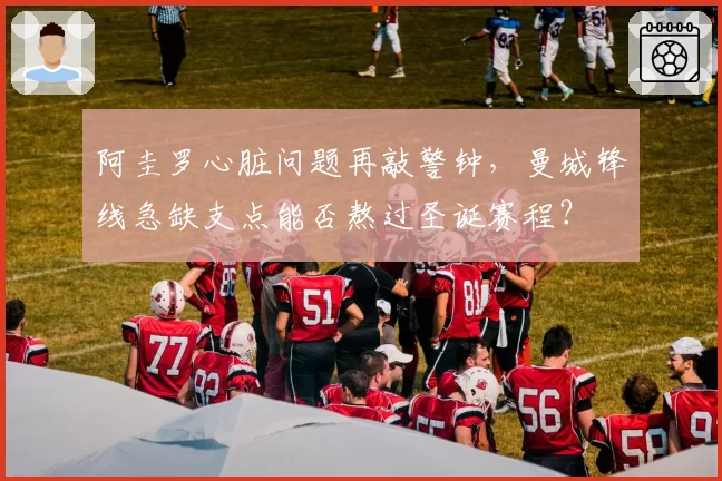 阿圭罗心脏问题再敲警钟,曼城锋线急缺支点能否熬过圣诞赛程?