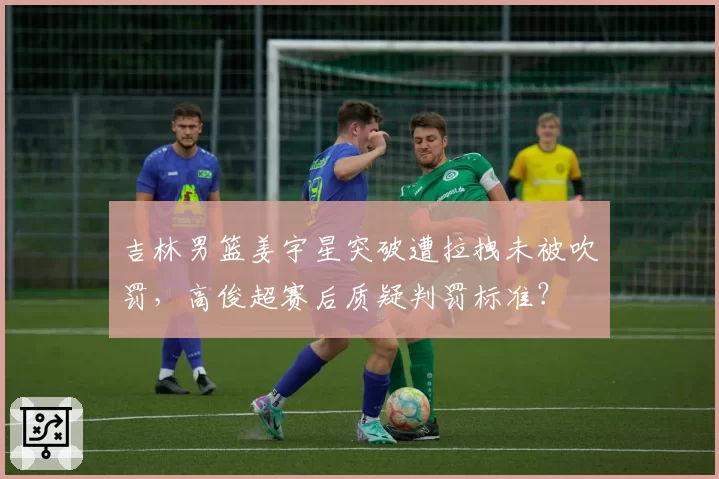 吉林男篮姜宇星突破遭拉拽未被吹罚，高俊超赛后质疑判罚标准？