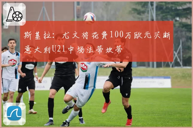 斯基拉：尤文将花费100万欧元买断意大利U21中场法蒂坎蒂