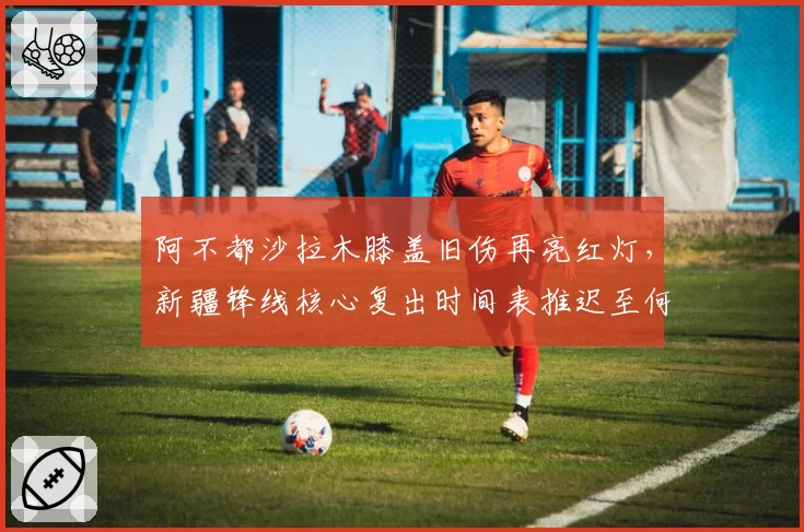 阿不都沙拉木膝盖旧伤再亮红灯,新疆锋线核心复出时间表推迟至何时?