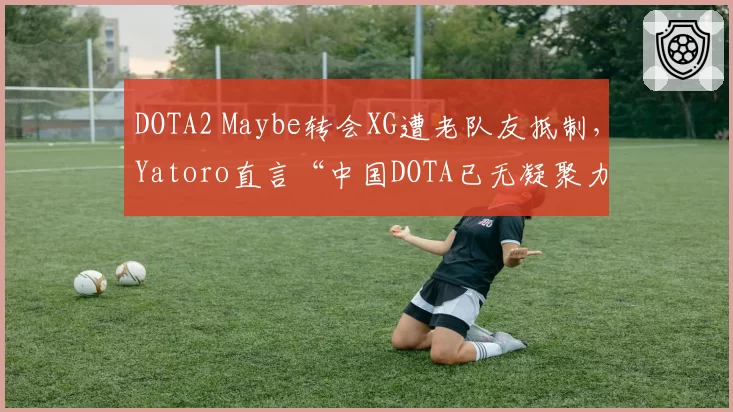 DOTA2 Maybe转会XG遭老队友抵制，Yatoro直言“中国DOTA已无凝聚力”