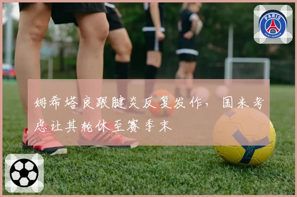 姆希塔良跟腱炎反复发作，国米考虑让其轮休至赛季末