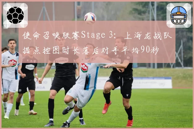 使命召唤联赛Stage 3：上海龙战队据点控图时长落后对手平均90秒