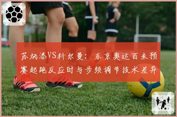 苏炳添VS科尔曼:东京奥运百米预赛起跑反应时与步频调节技术差异解析