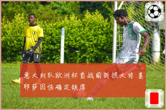 意大利队欧洲杯首战前折损大将 基耶萨因伤确定缺席